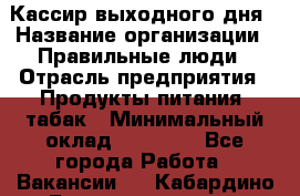 Кассир выходного дня › Название организации ­ Правильные люди › Отрасль предприятия ­ Продукты питания, табак › Минимальный оклад ­ 30 000 - Все города Работа » Вакансии   . Кабардино-Балкарская респ.